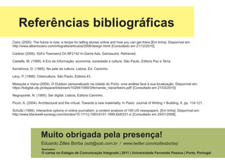 Referências bibliográficas
Cairo (2005). The future is now: a recipe for telling stories online and how you can get there.[Em linha]. Disponível em:
http://www.albertocairo.com/infografia/articulos/2006/design.html/ [Consultado em 21/12/2010].

Carless (2006). IGA's Townsend On BF2142 In-Game Ads. Gamasutra. Retrieved.

Castells, M. (1999). A Era da Informação: economia, sociedade e cultura. São Paulo, Editora Paz e Terra.

Kerckhove, D. (1995). Na pele da cultura. Lisboa, Ed. Caminho.

Lévy, P. (1999). Cibercultura. São Paulo, Editora 43.

Mesquita e Viana (2009). O Outdoor personalizado na cidade do Porto: uma análise face à sua localização. Disponível em:
https://bdigital.ufp.pt/dspace/bitstream/10284/1069/3/fernanda_vianaribeiro.pdf/ [Consultado em 21/03/2010]

Negroponte, N. (1995). Ser digital. Lisboa, Editora Caminho.

Picon, A. (2004). Architectural and the virtual. Towards a new materiality. in Paxis: Journal of Writing + Building, 6, pp. 114-121.

Schultz (1999). Interactive options in online journalism: a content analysis of 100 US newspapers. [Em linha]. Disponível em:
http://www.blackwell-synergy.com/doi/abs/10.1111/j.1083-6101.1999.tb00331.x/ [Consultado em 24/01/2008].




                   Muito obrigada pela presença!
                   Eduardo Zilles Borba (ezb@ezb.com.br / www.twitter.com/ezillesborba)
                    Seminário:
                    O cartaz no Estágio de Comunicação Integrada | 2011 | Universidade Fernando Pessoa | Porto, Portugal
 