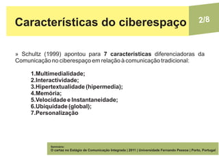 Características do ciberespaço                                                                       2/8



» Schultz (1999) apontou para 7 características diferenciadoras da
Comunicação no ciberespaço em relação à comunicação tradicional:

     1.Multimedialidade;
     2.Interactividade;
     3.Hipertextualidade (hipermedia);
     4.Memória;
     5.Velocidade e Instantaneidade;
     6.Ubiquidade (global);
     7.Personalização




            Seminário:
            O cartaz no Estágio de Comunicação Integrada | 2011 | Universidade Fernando Pessoa | Porto, Portugal
 