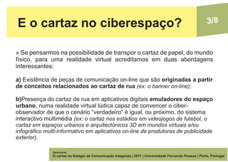E o cartaz no ciberespaço?                                                                              3/8


» Se pensarmos na possibilidade de transpor o cartaz de papel, do mundo
físico, para uma realidade virtual acreditamos em duas abordagens
interessantes:

a) Existência de peças de comunicação on-line que são originadas a partir
de conceitos relacionados ao cartaz de rua (ex: o banner on-line);

b)Presença do cartaz de rua em aplicativos digitais emuladores do espaço
urbano, numa realidade virtual lúdica capaz de convencer o ciber-
observador de que o cenário “verdadeiro” é igual, ou próximo, do sistema
interactivo multimédia (ex: o cartaz nos estádios em videojogos de futebol, o
cartaz em espaços urbanos e arquitectónicos 3D em mundos virtuais e/ou
infográfico multi-informativo em aplicativos on-line de produtoras de publicidade
exterior).

               Seminário:
               O cartaz no Estágio de Comunicação Integrada | 2011 | Universidade Fernando Pessoa | Porto, Portugal
 