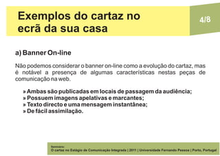 Exemplos do cartaz no                                                                                 4/8
ecrã da sua casa

a) Banner On-line
Não podemos considerar o banner on-line como a evolução do cartaz, mas
é notável a presença de algumas características nestas peças de
comunicação na web.

  » Ambas são publicadas em locais de passagem da audiência;
  » Possuem imagens apelativas e marcantes;
  » Texto directo e uma mensagem instantânea;
  » De fácil assimilação.




             Seminário:
             O cartaz no Estágio de Comunicação Integrada | 2011 | Universidade Fernando Pessoa | Porto, Portugal
 