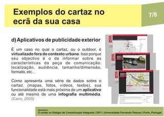 Exemplos do cartaz no                                                                                 7/8
 ecrã da sua casa

d) Aplicativos de publicidade exterior
É um caso no qual o cartaz, ou o outdoor, é
virtualizado fora do contexto urbano. Isso porque
seu objectivo é o de informar sobre as
características da peça de comunicação:
localização, audiência, tamanho/dimensão,
formato, etc...

Como apresenta uma série de dados sobre o
cartaz, (mapas, fotos, vídeos, textos), sua
funcionalidade está mais próxima de um aplicativo
ou até mesmo de uma infografia multimédia.
(Cairo, 2005)

              Seminário:
              O cartaz no Estágio de Comunicação Integrada | 2011 | Universidade Fernando Pessoa | Porto, Portugal
 