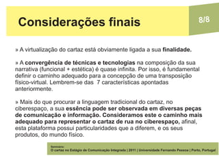 Considerações finais                                                                                  8/8


» A virtualização do cartaz está obviamente ligada a sua finalidade.

» A convergência de técnicas e tecnologias na composição da sua
narrativa (funcional + estética) é quase infinita. Por isso, é fundamental
definir o caminho adequado para a concepção de uma transposição
físico-virtual. Lembrem-se das 7 características apontadas
anteriormente.

» Mais do que procurar a linguagem tradicional do cartaz, no
ciberespaço, a sua essência pode ser observada em diversas peças
de comunicação e informação. Consideramos este o caminho mais
adequado para representar o cartaz de rua no ciberespaço, afinal,
esta plataforma possui particularidades que a diferem, e os seus
produtos, do mundo físico.
              Seminário:
              O cartaz no Estágio de Comunicação Integrada | 2011 | Universidade Fernando Pessoa | Porto, Portugal
 