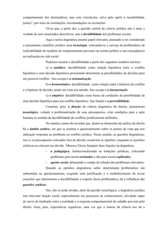 comportamento dos destinatários, mas sem vincula-los, salvo pelo apelo à razoabilidade,
justiça”, por meio de orientações, recomendações ou exortações.
                  Vê-se que, a partir daí, a questão central da ciência jurídica não é mais a
verdade de seus enunciados descritivos, mas a decidibilidade dos problemas sociais.
                  Aqui a teoria dogmática assume papel relevante, passando a ser considerado
o pensamento científico jurídico uma tecnologia, colocando-se a serviço da problemática de
realizabilidade de modelos de comportamento previstos na norma jurídica e sua conseqüência
na realização na vida social.
                  Podemos encarar a decidibilidade a partir dos seguintes modelos teóricos:
                  a) o analítico: decidibilidade como relação hipotética entre o conflito
hipotético e uma decisão hipotética, procurando determinar as possibilidades de decisões para
um possível conflito. Seu escopo é a sistematização.
                  b) o hermenêutico: decidibilidade como relação entre a hipótese de conflito
e a hipótese de decisão, tendo em vista seu sentido. Seu escopo é a interpretação.
                  c) o empírico: decidibilidade como busca de condições de possibilidade de
uma decisão hipotética para um conflito hipotético. Sua função é a previsibilidade.
                  Constitui, pois, a função da ciência dogmática do direito, pensamento
tecnológico, voltado à problematização de seus pressupostos, criar condições para a ação
humana no sentido da decidibilidade de conflitos juridicamente definidos.
                  No entanto, temos de recordar que, dentre as dimensões de análise do direito
há o âmbito zetético, em que se acentua o questionamento sobre os pontos de vista que nos
indicação respostas ao problema ou conflito jurídico. Nesse sentido, as questões dogmáticas,
isto é, os pressupostos colocados fora de dúvida, ressalvam as opiniões, enquanto as questões
zetéticas as colocam em dúvida. Observa Tércio Sampaio duas funções na dogmática:
                  -   a pedagógica, institucionalizando as tradições jurídicas, colocando
                      problemas para serem ensinados e não para serem explicados;
                  -   agente social, delineando o campo de solução dos problemas relevantes;
                  Quando as opiniões dogmáticas sobre determinada problemática são
submetidas ao questionamento, exigindo uma justificação e o estabelecimento de novas
conexões que determinem a decidibilidade a respeito dessa problemática, há a influência das
questões zetéticas.
                  Ora, não se pode olvidar, além da questão tecnológica, a dogmática jurídica
tem relevante função social, especialmente nos processos de conhecimento, atividade capaz
de servir de mediação entre a realidade e a resposta comportamental do cidadão prevista pelo
direito. Gera, pois, expectativas cognitivas, uma vez que a síntese da ciência nos dá a
 