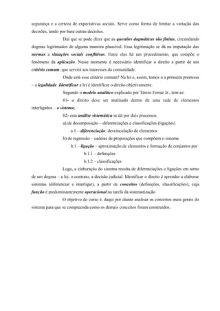 segurança e a certeza de expectativas sociais. Serve como forma de limitar a variação das
decisões, tendo por base outras decisões.
                  Daí que se pode dizer que as questões dogmáticas são finitas, circundando
dogmas legitimados de alguma maneira plausível. Essa legitimação se dá na imputação das
normas a situações sociais conflitivas. Entre elas há um procedimento, que compõe o
fenômeno da aplicação. Nesse momento é necessário identificar o direito a partir de um
critério comum, que servirá aos interesses da comunidade.
                  Onde está esse critério comum? Na lei e, assim, temos o a primeira premissa
– a legalidade. Identificar a lei é identificar o direito objetivamente.
                  Segundo o modelo analítico explicado por Tércio Ferraz Jr., tem-se:
                  01- o direito deve ser analisado dentro de uma rede de elementos
interligados – o sistema;
                  02- esta análise sistemática se dá por dois processos:
                  a) de decomposição – diferenciações e classificações (ligações)
                       a.1 – diferenciação: desvinculação de elementos
                  b) de regressão – cadeias de proposições que compõem o sistema
                       b.1 – ligação – aproximação de elementos e formação de conjuntos por
                               b.1.1 – definições
                               b.1.2 – classificações
                  Logo, a elaboração do sistema resulta de diferenciações e ligações em torno
de um dogma – a lei, o contrato, a decisão judicial. Identificar o direito é aprender a elaborar
sistemas (diferenciar e interligar), a partir de conceitos (definições, classificações), cuja
função é predominantemente operacional na tarefa da sistematização
                  O objetivo do curso é, daqui por diante analisar os conceitos mais gerais do
sistema para que se compreenda como os demais conceitos foram construídos.
 