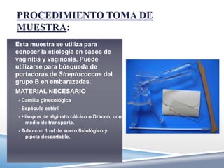 PROCEDIMIENTO TOMA DE
MUESTRA:
Esta muestra se utiliza para
conocer la etiología en casos de
vaginitis y vaginosis. Puede
utilizarse para búsqueda de
portadoras de Streptococcus del
grupo B en embarazadas.
MATERIAL NECESARIO
 - Camilla ginecológica
 - Espéculo estéril
 - Hisopos de alginato cálcico o Dracon, con
    medio de transporte.
 - Tubo con 1 ml de suero fisiológico y
    pipeta descartable.
 