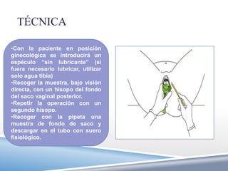 TÉCNICA

•Con la paciente en posición
ginecológica se introducirá un
espéculo “sin lubricante” (si
fuera necesario lubricar, utilizar
solo agua tibia)
•Recoger la muestra, bajo visión
directa, con un hisopo del fondo
del saco vaginal posterior.
•Repetir la operación con un
segundo hisopo.
•Recoger con la pipeta una
muestra de fondo de saco y
descargar en el tubo con suero
fisiológico.
 