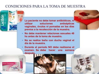 CONDICIONES PARA LA TOMA DE MUESTRA


         La paciente no debe tomar antibióticos, ni
         utilizar      soluciones       antisépticas
         vaginales, óvulos ni pomadas en los días
         previos a la recolección de la muestra.
        No debe mantener relaciones sexuales 48
         hs antes de la toma de muestra.
        No se realice baño con ducha vaginal el
         día de la muestra.
        Durante el período NO debe realizarse el
         examen. Se debe      hacer   una   semana
         después.
 