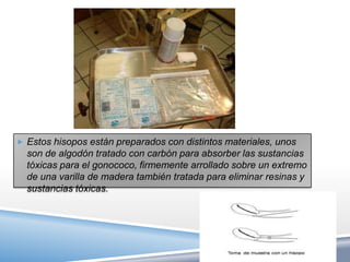  Estos hisopos están preparados con distintos materiales, unos
  son de algodón tratado con carbón para absorber las sustancias
  tóxicas para el gonococo, firmemente arrollado sobre un extremo
  de una varilla de madera también tratada para eliminar resinas y
  sustancias tóxicas.
 