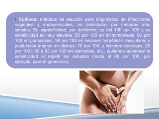  • Cultivos: métodos de elección para diagnóstico de infecciones
  vaginales y endocervicales, no detectadas por métodos más
  simples. Su especificidad, por definición, es del 100 por 100 y su
  sensibilidad es muy elevada: 95 por 100 en trichomoniasis, 80 por
  100 en gonococias, 90 por 100 en lesiones herpéticas vesiculares y
  pustulosas (menos en úlceras, 70 por 100, y lesiones costrosas, 25
  por 100), 80 a 95 por 100 en clamydias, etc., pudiendo aumentar la
  sensibilidad al repetir los estudios (hasta el 95 por 100, por
  ejemplo, para el gonococo).
 