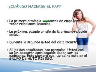 ¿CUÁNDO HACERSE EL PAP?


 La primera citología   antes de empezar a
 tener relaciones sexuales.

 La próxima, pasado un año de la primera relación
 sexual.

 Durante la segunda mitad del ciclo menstrual.

 Si los dos resultados, son normales, Usted con
 su Dr. acodarán cuán seguido deben ser los
 exámenes. Esto siempre que usted no este en el
 GRUPO DE ALTO RIESGO.
 