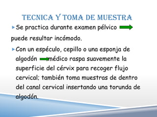 TECNICA Y TOMA DE MUESTRA
Se practica durante examen pélvico

puede resultar incómodo.
Con un espéculo, cepillo o una esponja de
 algodón     médico raspa suavemente la
 superficie del cérvix para recoger flujo
 cervical; también toma muestras de dentro
 del canal cervical insertando una torunda de
 algodón.
 