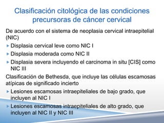 Clasificación citológica de las condiciones
         precursoras de cáncer cervical
De acuerdo con el sistema de neoplasia cervical intraepitelial
(NIC)
 Displasia cervical leve como NIC I
 Displasia moderada como NIC II
 Displasia severa incluyendo el carcinoma in situ [CIS] como
  NIC III
Clasificación de Bethesda, que incluye las células escamosas
atípicas de significado incierto
 Lesiones escamosas intraepiteliales de bajo grado, que
  incluyen al NIC I
 Lesiones escamosas intraepiteliales de alto grado, que
  incluyen al NIC II y NIC III
 