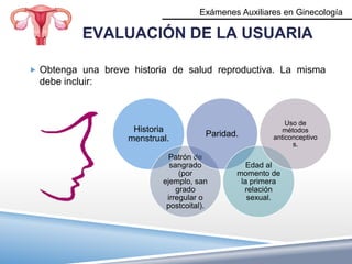 Exámenes Auxiliares en Ginecología

            EVALUACIÓN DE LA USUARIA

 Obtenga una breve historia de salud reproductiva. La misma
  debe incluir:



                                                            Uso de
                     Historia                              métodos
                                        Paridad.        anticonceptivo
                    menstrual.
                                                              s.
                              Patrón de
                              sangrado            Edad al
                                 (por          momento de
                            ejemplo, san        la primera
                                grado            relación
                             irregular o          sexual.
                             postcoital).
 