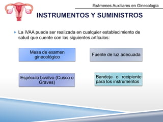 Exámenes Auxiliares en Ginecología

           INSTRUMENTOS Y SUMINISTROS

 La IVAA puede ser realizada en cualquier establecimiento de
  salud que cuente con los siguientes artículos:


       Mesa de examen
                                       Fuente de luz adecuada
        ginecológico



   Espéculo bivalvo (Cusco o             Bandeja o recipiente
           Graves)                       para los instrumentos
 