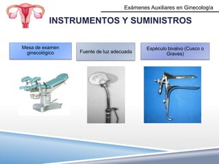 Exámenes Auxiliares en Ginecología

          INSTRUMENTOS Y SUMINISTROS

Mesa de examen                             Espéculo bivalvo (Cusco o
 ginecológico    Fuente de luz adecuada            Graves)
 