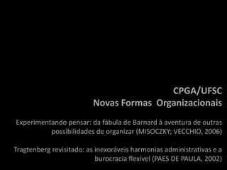 CPGA/UFSC
                         Novas Formas Organizacionais
Experimentando pensar: da fábula de Barnard à aventura de outras
          possibilidades de organizar (MISOCZKY; VECCHIO, 2006)

Tragtenberg revisitado: as inexoráveis harmonias administrativas e a
                           burocracia flexível (PAES DE PAULA, 2002)
 