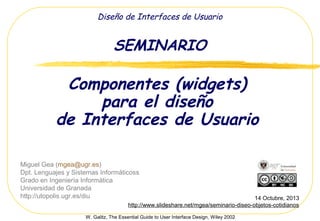 Diseño de Interfaces de Usuario

SEMINARIO

Componentes (widgets)
para el diseño
de Interfaces de Usuario
Miguel Gea (mgea@ugr.es)
Dpt. Lenguajes y Sistemas Informáticoss
Grado en Ingeniería Informática
Universidad de Granada
http://utopolis.ugr.es/diu

14 Octubre, 2013
http://www.slideshare.net/mgea/seminario-03-componentes-de-un-interfaz-de-usuario
W. Galitz, The Essential Guide to User Interface Design, Wiley 2002

 