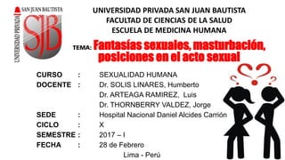 UNIVERSIDAD PRIVADA SAN JUAN BAUTISTA
FACULTAD DE CIENCIAS DE LA SALUD
ESCUELA DE MEDICINA HUMANA
CURSO : SEXUALIDAD HUMANA
DOCENTE : Dr. SOLIS LINARES, Humberto
Dr. ARTEAGA RAMIREZ, Luis
Dr. THORNBERRY VALDEZ, Jorge
SEDE : Hospital Nacional Daniel Alcides Carrión
CICLO : X
SEMESTRE : 2017 – I
FECHA : 28 de Febrero
Lima - Perú
TEMA: Fantasías sexuales, masturbación,
posiciones en el acto sexual
 