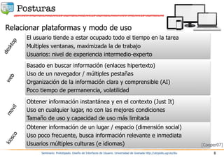 Posturas
Seminario: Prototipado. Diseño de Interfaces de Usuario. Universidad de Granada http://utopolis.ugr.es/diu 8
Relacionar plataformas y modo de uso
El usuario tiende a estar ocupado todo el tiempo en la tarea
Multiples ventanas, maximizada la de trabajo
Usuarios: nivel de experiencia intermedio-experto
Basado en buscar información (enlaces hipertexto)
Uso de un navegador / múltiples pestañas
Organización de la información clara y comprensible (AI)
Poco tiempo de permanencia, volatilidad
Obtener información instantánea y en el contexto (Just It)
Uso en cualquier lugar, no con las mejores condiciones
Tamaño de uso y capacidad de uso más limitada
desktop
web
movil
Obtener información de un lugar / espacio (dimensión social)
Uso poco frecuente, busca información relevante e inmediata
Usuarios múltiples culturas (e idiomas)
kiosco
[Cooper07]
 
