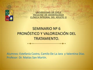 SEMINARIO Nº 6
PRONÓSTICO Y VALORIZACIÓN DEL
TRATAMIENTO.
Alumnos: Estefanía Castro, Camilo De La Jara y Valentina Díaz.
Profesor: Dr. Matías San Martín.
UNIVERSIDAD DE CHILE
FACULTAD DE ODONTOLOGÍA
CLÍNICA INTEGRAL DEL ADULTO II
 