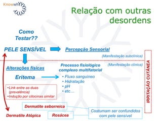 Relação com outras
desordens
PELE SENSÍVEL
Dermatite Atópica Rosácea
Dermatite seborreica
Como
Testar??
IRRITAÇÃOCUTÂNEA
(Manifestação subclínica)
(Manifestação clínica)
Percepção Sensorial
Eritema
Alterações físicas
Costumam ser confundidos
com pele sensível
•Link entre as duas
(prevalência)
•Indução por citocinas similar
• Fluxo sanguíneo
• Hidratação
• pH
• etc…
Processo fisiológico
complexo multifatorial
 
