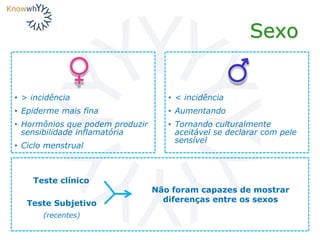 Sexo
• > incidência
• Epiderme mais fina
• Hormônios que podem produzir
sensibilidade inflamatória
• Ciclo menstrual
• < incidência
• Aumentando
• Tornando culturalmente
aceitável se declarar com pele
sensível
Teste clínico
Teste Subjetivo
(recentes)
Não foram capazes de mostrar
diferenças entre os sexos
 