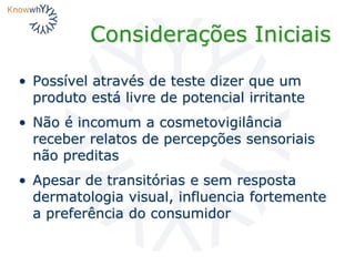 Considerações Iniciais
• Possível através de teste dizer que um
produto está livre de potencial irritante
• Não é incomum a cosmetovigilância
receber relatos de percepções sensoriais
não preditas
• Apesar de transitórias e sem resposta
dermatologia visual, influencia fortemente
a preferência do consumidor
 