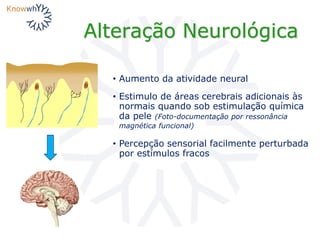 Alteração Neurológica
• Aumento da atividade neural
• Estimulo de áreas cerebrais adicionais às
normais quando sob estimulação química
da pele (Foto-documentação por ressonância
magnética funcional)
• Percepção sensorial facilmente perturbada
por estímulos fracos
 