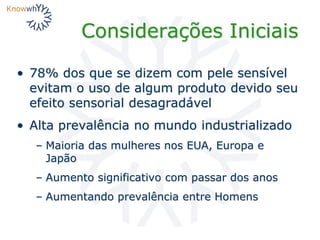 Considerações Iniciais
• 78% dos que se dizem com pele sensível
evitam o uso de algum produto devido seu
efeito sensorial desagradável
• Alta prevalência no mundo industrializado
– Maioria das mulheres nos EUA, Europa e
Japão
– Aumento significativo com passar dos anos
– Aumentando prevalência entre Homens
 