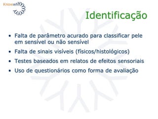 Identificação
• Falta de parâmetro acurado para classificar pele
em sensível ou não sensível
• Falta de sinais visíveis (físicos/histológicos)
• Testes baseados em relatos de efeitos sensoriais
• Uso de questionários como forma de avaliação
 