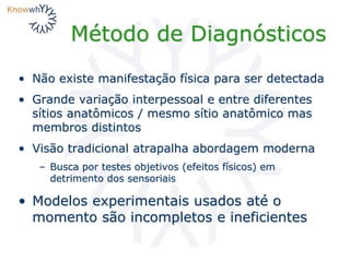 Método de Diagnósticos
• Não existe manifestação física para ser detectada
• Grande variação interpessoal e entre diferentes
sítios anatômicos / mesmo sítio anatômico mas
membros distintos
• Visão tradicional atrapalha abordagem moderna
– Busca por testes objetivos (efeitos físicos) em
detrimento dos sensoriais
• Modelos experimentais usados até o
momento são incompletos e ineficientes
 