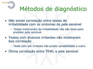 Métodos de diagnóstico
• Não existe correlação entre testes de
irritabilidade com os sintomas de pele sensível
– Testes tradicionais de irritabilidade não são bons para
predizer pele sensível
• Testes com diversos irritantes não mostraram
boa correlação
– Teste com um irritante não prediz sensibilidade a outro
• Ótima correlação entre TEWL e pele sensível
 