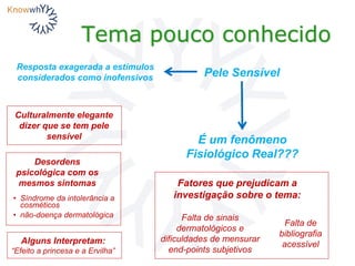 Tema pouco conhecido
Pele Sensível
É um fenômeno
Fisiológico Real???
Culturalmente elegante
dizer que se tem pele
sensível
Desordens
psicológica com os
mesmos sintomas
• Síndrome da intolerância a
cosméticos
• não-doença dermatológica
Alguns Interpretam:
“Efeito a princesa e a Ervilha”
Falta de sinais
dermatológicos e
dificuldades de mensurar
end-points subjetivos
Falta de
bibliografia
acessível
Fatores que prejudicam a
investigação sobre o tema:
Resposta exagerada a estímulos
considerados como inofensivos
 