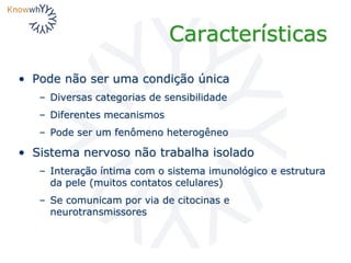 Características
• Pode não ser uma condição única
– Diversas categorias de sensibilidade
– Diferentes mecanismos
– Pode ser um fenômeno heterogêneo
• Sistema nervoso não trabalha isolado
– Interação íntima com o sistema imunológico e estrutura
da pele (muitos contatos celulares)
– Se comunicam por via de citocinas e
neurotransmissores
 