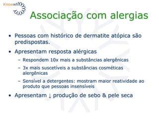 Associação com alergias
• Pessoas com histórico de dermatite atópica são
predispostas.
• Apresentam resposta alérgicas
– Respondem 10x mais a substâncias alergênicas
– 3x mais suscetíveis a substâncias cosméticas
alergênicas
– Sensível a detergentes: mostram maior reatividade ao
produto que pessoas insensíveis
• Apresentam ↓ produção de sebo & pele seca
 