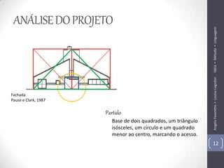 ANÁLISE DO PROJETO




                                                               Idéia ▪ Método ▪ Linguagem
                                                               Angela Favaretto ▪ Louise Logsdon
Fachada
Pause e Clark, 1987

                      Partido
                        Base de dois quadrados, um triângulo
                        isósceles, um círculo e um quadrado
                        menor ao centro, marcando o acesso.
                                                               12
 