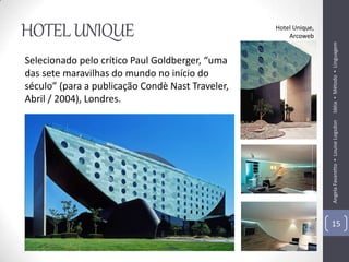 HOTEL UNIQUE                                      Hotel Unique,
                                                      Arcoweb




                                                                  Idéia ▪ Método ▪ Linguagem
Selecionado pelo crítico Paul Goldberger, “uma
das sete maravilhas do mundo no início do
século” (para a publicação Condè Nast Traveler,
Abril / 2004), Londres.




                                                                  Angela Favaretto ▪ Louise Logsdon
                                                                  15
 
