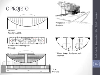O PROJETO




                                                                      Idéia ▪ Método ▪ Linguagem
                                   Perspectiva.
                                   Arcoweb.

Fachada.
As autoras, 2010.




                                                                      Angela Favaretto ▪ Louise Logsdon
Planta baixa – Ultimo pavtº.
Arcoweb.

                                    Planta Baixa – detalhe do aptº.
                                    Arcoweb.



                                                                      16

                               Corte.
                               Arcoweb.
 