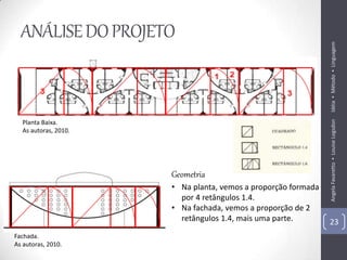 ANÁLISE DO PROJETO




                                                               Idéia ▪ Método ▪ Linguagem
                                                               Angela Favaretto ▪ Louise Logsdon
  Planta Baixa.
  As autoras, 2010.




                      Geometria
                      • Na planta, vemos a proporção formada
                        por 4 retângulos 1.4.
                      • Na fachada, vemos a proporção de 2
                        retângulos 1.4, mais uma parte.        23
Fachada.
As autoras, 2010.
 