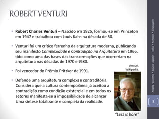 ROBERT VENTURI




                                                                           Idéia ▪ Método ▪ Linguagem
• Robert Charles Venturi – Nascido em 1925, formou-se em Princeton
  em 1947 e trabalhou com Louis Kahn na década de 50.

• Venturi foi um crítico ferrenho da arquitetura moderna, publicando
  seu manifesto Complexidade e Contradição na Arquitetura em 1966,
  tido como uma das bases das transformações que ocorreriam na




                                                                           Angela Favaretto ▪ Louise Logsdon
  arquitetura nas décadas de 1970 e 1980.
                                                                Venturi.
                                                              Wikipedia.
• Foi vencedor do Prêmio Pritzker de 1991.

• Defende uma arquitetura complexa e contraditória.
  Considera que a cultura contemporânea já aceitou a
  contradição como condição existencial e em todos os
  setores manifesta-se a impossibilidade de alcançar
  Uma síntese totalizante e completa da realidade.                                 3


                                                        “Less is bore”
 