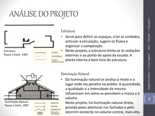 ANÁLISE DO PROJETO




                                                                            Idéia ▪ Método ▪ Linguagem
                      Estrutura
                      • Serve para definir os espaços, criar as unidades,
                        articular a circulação, sugerir os fluxos e
                        organizar a composição.
Estrutura             • Neste projeto, a estrutura limita-se às vedações




                                                                            Angela Favaretto ▪ Louise Logsdon
Pause e Clark, 1987     externas e ao ponto de apoio da escada. A
                        planta interna é bem livre de estrutura.


                      Iluminação Natural
                      • Da iluminação natural se analisa o modo e o
                        lugar onde ela penetra no prédio. A quantidade,
                        a qualidade e a intensidade da mesma
                        influenciam em como se percebem a massa e o
                        volume.                                                     6
Iluminação Natural    • Neste projeto, há iluminação natural direta,
Pause e Clark, 1987
                        provida pelas aberturas nas fachadas e pelo
                        laternim existente no volume central, mais alto.
 