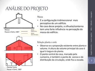 ANÁLISE DO PROJETO




                                                                            Idéia ▪ Método ▪ Linguagem
                        Massa
                        • É a configuração tridimensional mais
                          perceptiva de um edifício.
                        • No caso desse projeto, a silhueta/contorno
Massa                     tem uma forte influência na percepção da
Pause e Clark, 1987       massa do edifício.




                                                                            Angela Favaretto ▪ Louise Logsdon
                        Relação planta e corte
                        • Observa-se a proporção existente entre planta e
                          volume. A altura do volume principal da casa é
                          igual à largura da planta.
                        • O ponto central da casa, marcado pela
                          cumeeira, é também o ponto de acesso e de
                          distribuição da circulação, onde fica a escada.           7

  Planta/ Corte
  Pause e Clark, 1987
 