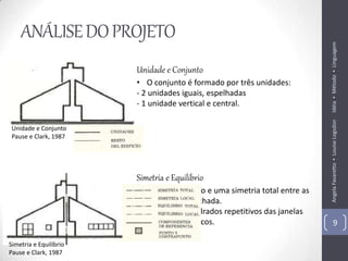 ANÁLISE DO PROJETO




                                                                           Idéia ▪ Método ▪ Linguagem
                        Unidade e Conjunto
                        • O conjunto é formado por três unidades:
                        - 2 unidades iguais, espelhadas
                        - 1 unidade vertical e central.




                                                                           Angela Favaretto ▪ Louise Logsdon
 Unidade e Conjunto
 Pause e Clark, 1987




                        Simetria e Equilíbrio
                        • Há um equilíbrio e uma simetria total entre as
                          unidades da fachada.
                        • Apenas os quadrados repetitivos das janelas
                          não são simétricos.                                      9

Simetria e Equilíbrio
Pause e Clark, 1987
 