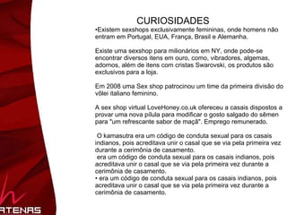 CURIOSIDADES Existem sexshops exclusivamente femininas, onde homens não entram em Portugal, EUA, França, Brasil e Alemanha.  Existe uma sexshop para milionários em NY, onde pode-se encontrar diversos itens em ouro, como, vibradores, algemas, adornos, além de itens com cristas Swarovski, os produtos são exclusivos para a loja.  Em 2008 uma Sex shop patrocinou um time da primeira divisão do vôlei italiano feminino.  A sex shop virtual LoveHoney.co.uk ofereceu a casais dispostos a provar uma nova pílula para modificar o gosto salgado do sêmen para "um refrescante sabor de maçã". Emprego remunerado.  O kamasutra era um código de conduta sexual para os casais indianos, pois acreditava unir o casal que se via pela primeira vez durante a cerimônia de casamento.  