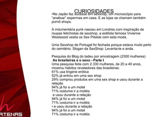 No Japão faz sucesso em sexshop, um microscópio para “analisar” espermas em casa. E as lojas se chamam também pornô shops. A indumentária punk nasceu em Londres com inspiração de  roupas fetichistas de sexshop, a estilista famosa Vivienne Westwood vestia os Sex Pilstols com esta moda.  Uma Sexshop de Portugal foi fechada porque estava muito perto do cemitério. Slogan da SexShop: Levanta-te e anda. Perigosamente eróticos Um dia de Sexshop. Esse foi o tempo total de funcionamento da única sex shop aberta no Camboja. As autoridades concluíram que a loja de Phnom Penh vendia artigos perigosamente grandes, capazes de causar danos à saúde das mulheres do país.  ( e o perigo para os homens????) 