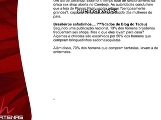 Brasileiros (dados do Blog do Tadeu) Segundo uma publicação nacional, 13% dos homens brasileiros freqüentam sex shops. Mas o que eles levam para casa? Algemas e chicotes são escolhidos por 50% dos homens que compram brinquedinhos sadomasoquistas (lights né?). Além disso, 70% dos homens que compram fantasias, levam a de enfermeira. (em segundo lugar com certeza é a de Colegial). 