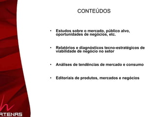 CONTEÚDOS Estudos sobre o mercado, público alvo, oportunidades de negócios, etc. Relatórios e diagnósticos tecno-estratégicos de viabilidade de negócio no setor Análises de tendências de mercado e consumo  Editoriais de produtos, mercados e negócios 