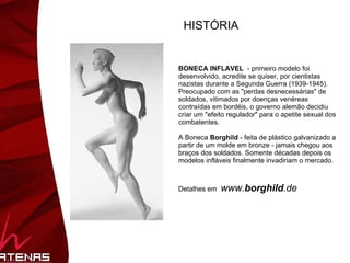 HISTÓRIA BONECA INFLAVEL   - primeiro modelo foi desenvolvido, acredite se quiser, por cientistas nazistas durante a Segunda Guerra (1939-1945). Preocupado com as "perdas desnecessárias" de soldados, vitimados por doenças venéreas contraídas em bordéis, o governo alemão decidiu criar um "efeito regulador" para o apetite sexual dos combatentes.  A Boneca  Borghild  - feita de plástico galvanizado a partir de um molde em bronze - jamais chegou aos braços dos soldados. Somente décadas depois os modelos infláveis finalmente invadiriam o mercado. Detalhes em  www. borghild .de   