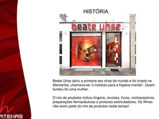HISTÓRIA Beate Uhse abriu a primeira sex shop do mundo e foi criada na Alemanha, chamava-se “o instituto para a higiene marital”. Quem fundou foi uma mulher.  O mix de produtos incluiu lingerie, revistas, livros, contraceptivos, preparações farmacêuticas e produtos estimuladores. Os filmes pornô não eram parte do mix de produtos neste tempo! 