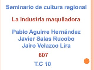 Seminario de cultura regional La industria maquiladora Pablo Aguirre Hernández Javier Salas Rucobo Jairo Velazco Lira 607 T.C 10 